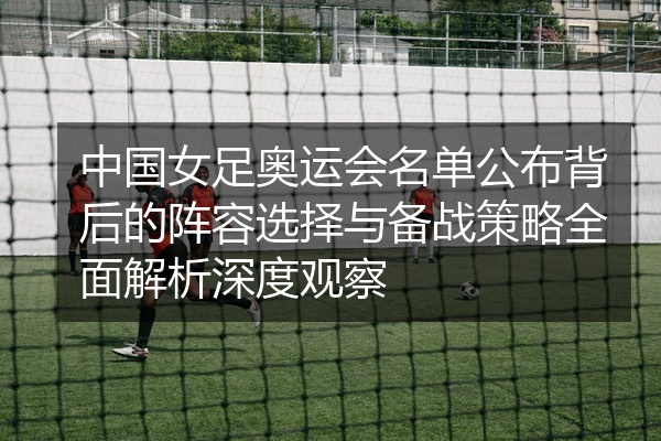 中国女足奥运会名单公布背后的阵容选择与备战策略全面解析深度观察